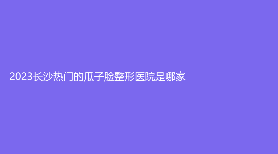 2023長沙熱門的瓜子臉整形醫(yī)院是哪家？彭青和診所、湖南泊麗、星辰星醫(yī)美等機構(gòu)哪家技術(shù)好？