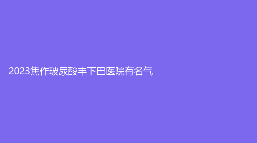 2023焦作玻尿酸豐下巴醫(yī)院有名氣？黑石診所、成大夫診所、晶美等機(jī)構(gòu)穩(wěn)居前五！