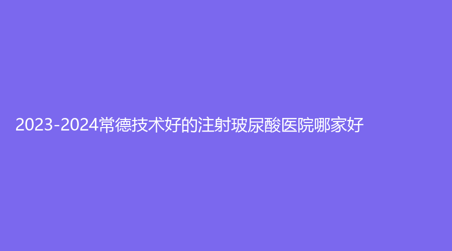 2023-2024常德技術(shù)好的注射玻尿酸醫(yī)院哪家好？水靈瓏、伊麗莎白、尚德診所等機(jī)
