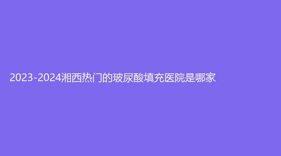 2023-2024湘西熱門的玻尿酸填充醫(yī)院是哪家？