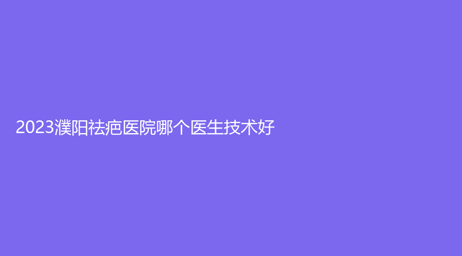 2023濮陽祛疤醫(yī)院哪個(gè)醫(yī)生技術(shù)好？