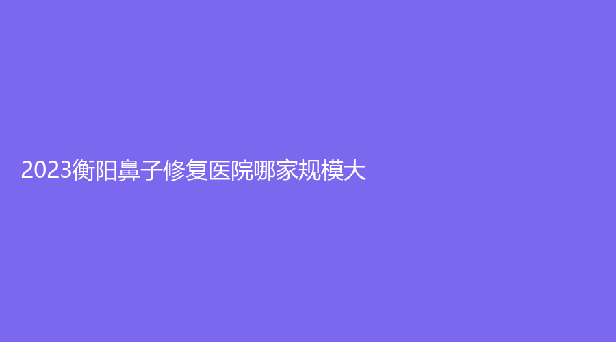 2023衡陽鼻子修復(fù)醫(yī)院哪家規(guī)模大？祁東金典美集診所、衡山金典美集診所、南華大學(xué)附屬第二醫(yī)院科等機(jī)構(gòu)哪家好？