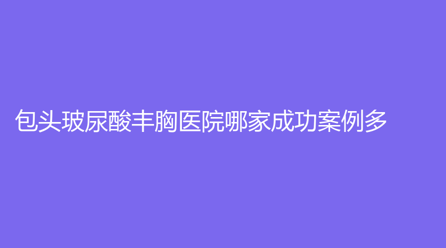 包頭玻尿酸豐胸醫(yī)院哪家成功案例多？