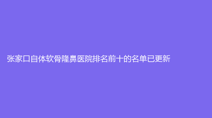 張家口自體軟骨隆鼻醫(yī)院排名前十的名單已更新！