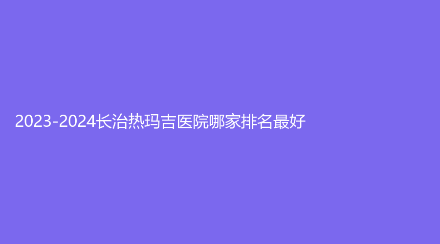 2023-2024長(zhǎng)治熱瑪吉醫(yī)院哪家排名好？醫(yī)學(xué)院附屬和平醫(yī)院科、松禾診所、城區(qū)人