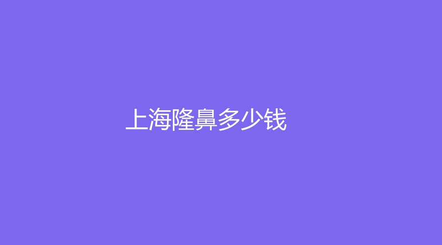 2023-2024上海有人做過隆鼻嗎？上海隆鼻現(xiàn)在多少錢？哪家機構(gòu)靠譜？