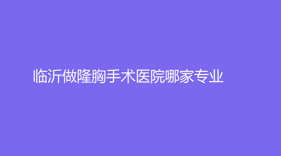 臨沂做隆胸手術(shù)醫(yī)院哪家專業(yè)？愛美、赫本、塑美等機(jī)構(gòu)哪家案例多？