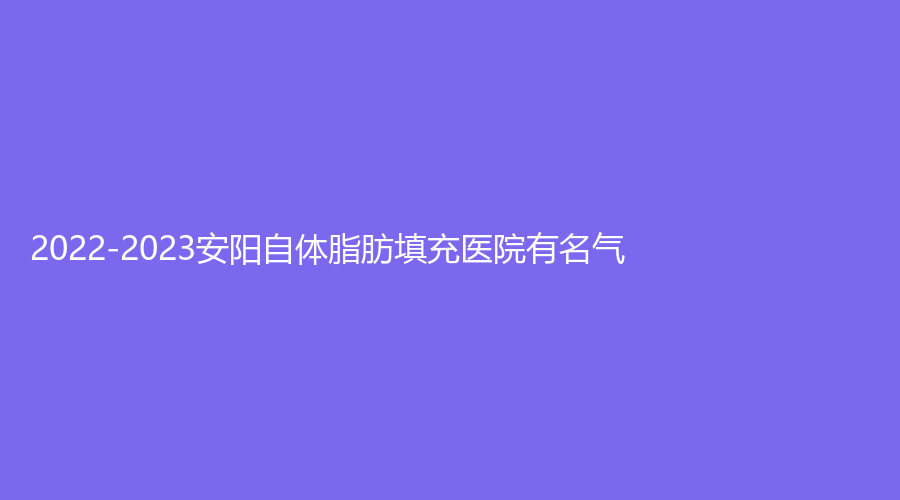 2022-2023安陽自體脂肪填充醫(yī)院有名氣？旭日美、愛美麗、標(biāo)致診所等機(jī)構(gòu)哪家醫(yī)生專業(yè)？