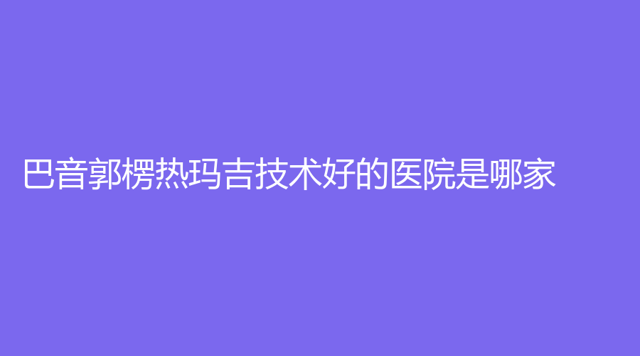 巴音郭楞熱瑪吉技術(shù)好的醫(yī)院是哪家？