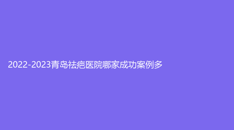 2022-2023青島祛疤醫(yī)院哪家成功案例多？