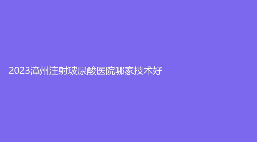2023漳州注射玻尿酸醫(yī)院哪家技術(shù)好？