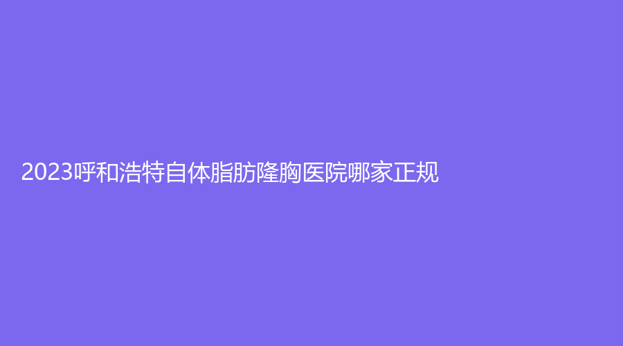 2023呼和浩特自體脂肪隆胸醫(yī)院哪家正規(guī)？