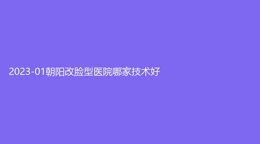 2023-01朝陽(yáng)改臉型醫(yī)院哪家技術(shù)好？市第二醫(yī)院科、熱愛診所、紅風(fēng)等機(jī)構(gòu)受追