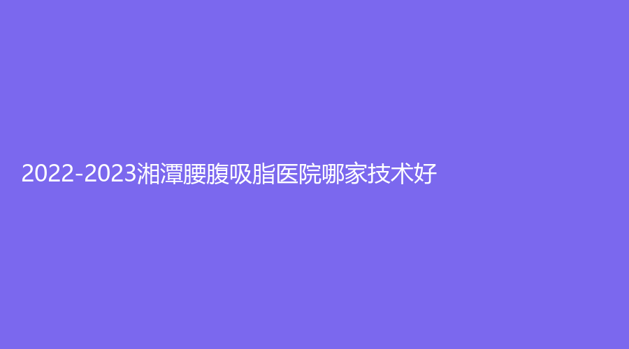 2022-2023湘潭腰腹吸脂醫(yī)院哪家技術(shù)好？華雅、第二人民醫(yī)院醫(yī)學(xué)科、愛爾仁和醫(yī)院中心等機(jī)構(gòu)上榜！