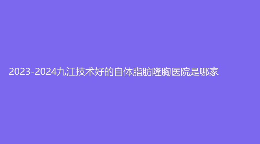 2023-2024九江技術(shù)好的自體脂肪隆胸醫(yī)院是哪家？