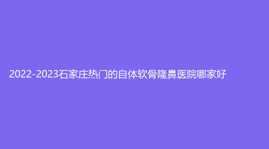2022-2023石家莊熱門的自體軟骨隆鼻醫(yī)院哪家好？