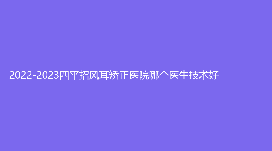 2022-2023四平招風(fēng)耳矯正醫(yī)院哪個(gè)醫(yī)生技術(shù)好？英俊診所、崔鵬診所、市中心醫(yī)院外科等機(jī)構(gòu)上榜！