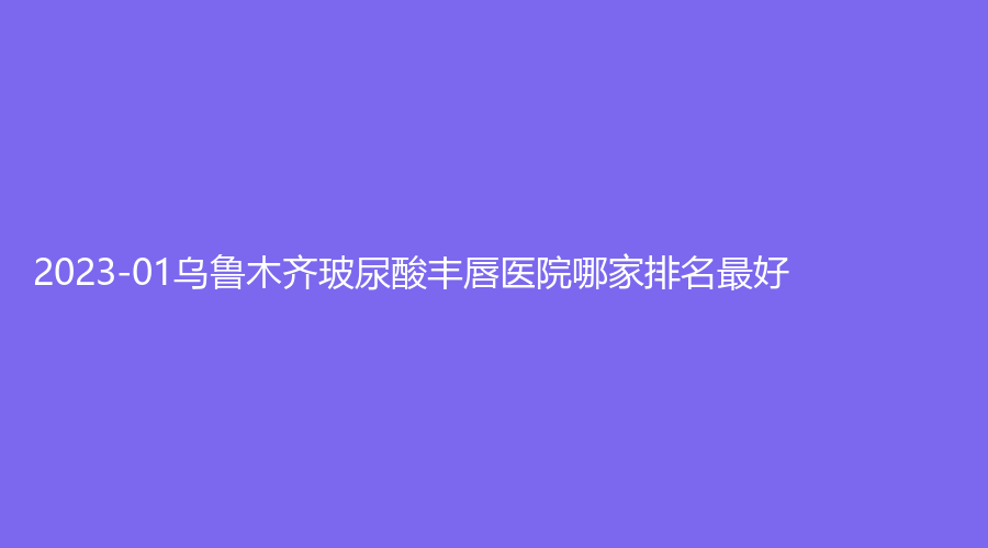 2023-01烏魯木齊玻尿酸豐唇醫(yī)院哪家排名好？新疆醫(yī)科大學(xué)第五附屬醫(yī)院科、青檸、金太平洋等機構(gòu)登頂前三！