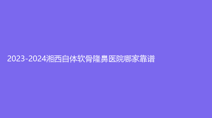 2023-2024湘西自體軟骨隆鼻醫(yī)院哪家靠譜？
