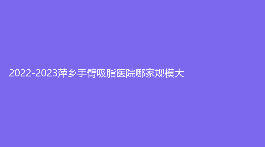 2022-2023萍鄉(xiāng)手臂吸脂醫(yī)院哪家規(guī)模大？