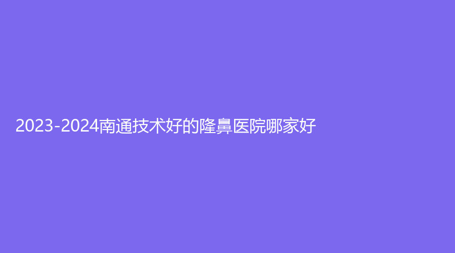 2023-2024南通技術(shù)好的隆鼻醫(yī)院哪家好？