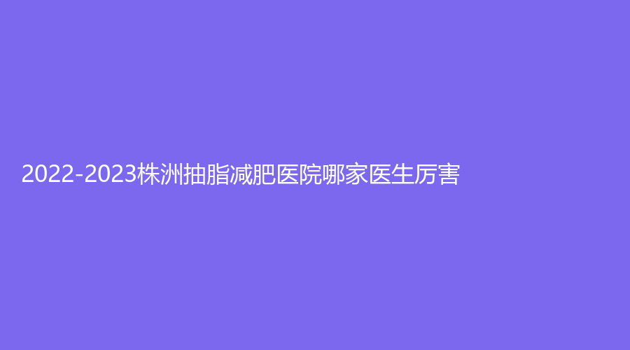 2022-2023株洲抽脂減肥醫(yī)院哪家醫(yī)生厲害？