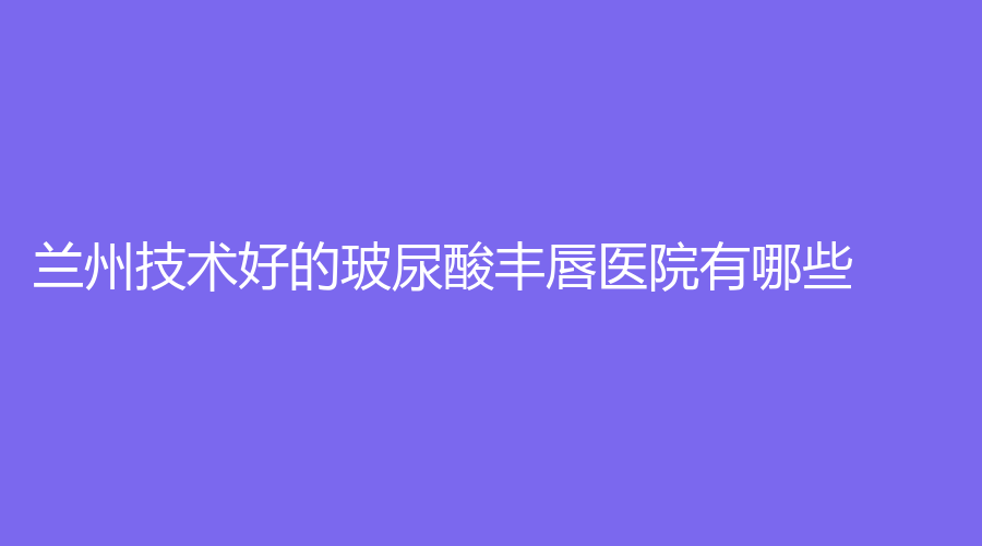 蘭州技術(shù)好的玻尿酸豐唇醫(yī)院有哪些？美示診所、甘肅省干部保健院燒傷科、崔大夫等機構(gòu)哪家靠譜？