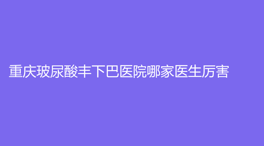 重慶玻尿酸豐下巴醫(yī)院哪家醫(yī)生厲害？米格、曹陽麗格、健麗等機(jī)構(gòu)哪家醫(yī)生專業(yè)？