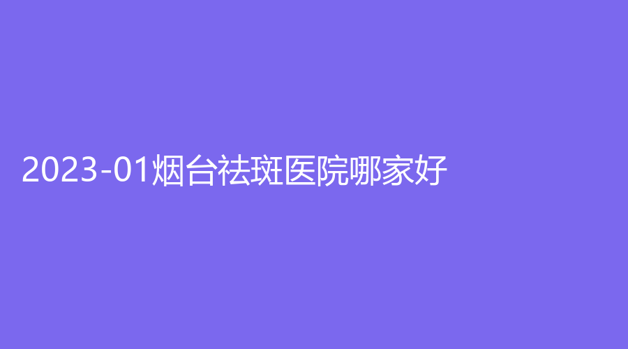 2023-01煙臺祛斑醫(yī)院哪家好？蒂雅診所、壹美天成、櫻美等機構(gòu)哪個便宜？