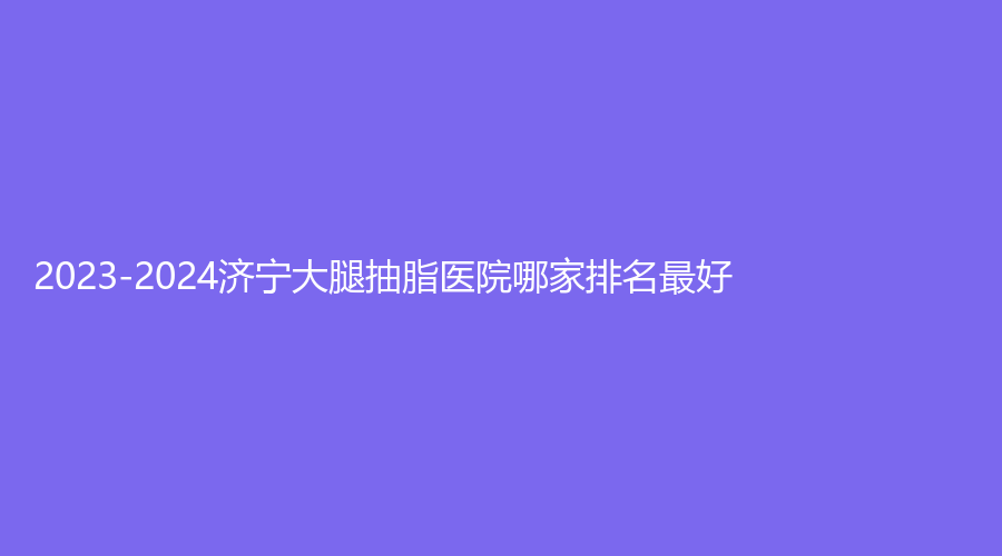 2023-2024濟(jì)寧大腿抽脂醫(yī)院哪家排名好？金鄉(xiāng)縣人民醫(yī)院醫(yī)學(xué)科、美伽慕診所、北醫(yī)圣心診所等機(jī)構(gòu)哪個(gè)效果好？