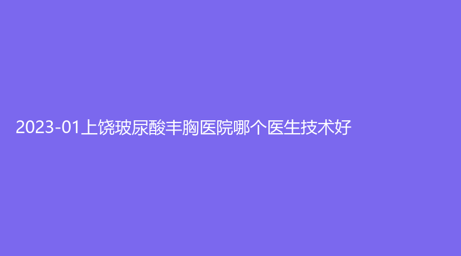 2023-01上饒玻尿酸豐胸醫(yī)院哪個醫(yī)生技術(shù)好？