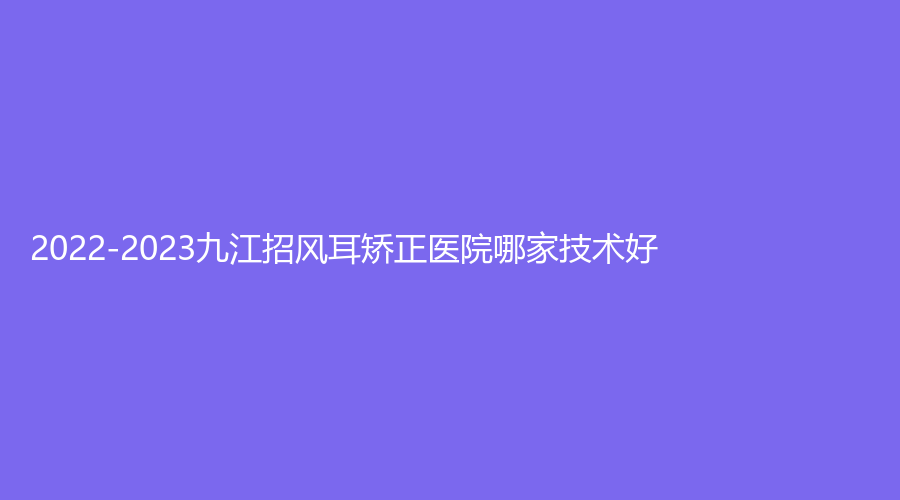 2022-2023九江招風(fēng)耳矯正醫(yī)院哪家技術(shù)好？艾萊芙、圣嘉麗、學(xué)院附屬醫(yī)院科等機(jī)構(gòu)倍受青睞！
