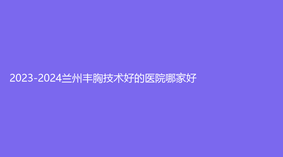 2023-2024蘭州豐胸技術(shù)好的醫(yī)院哪家好？