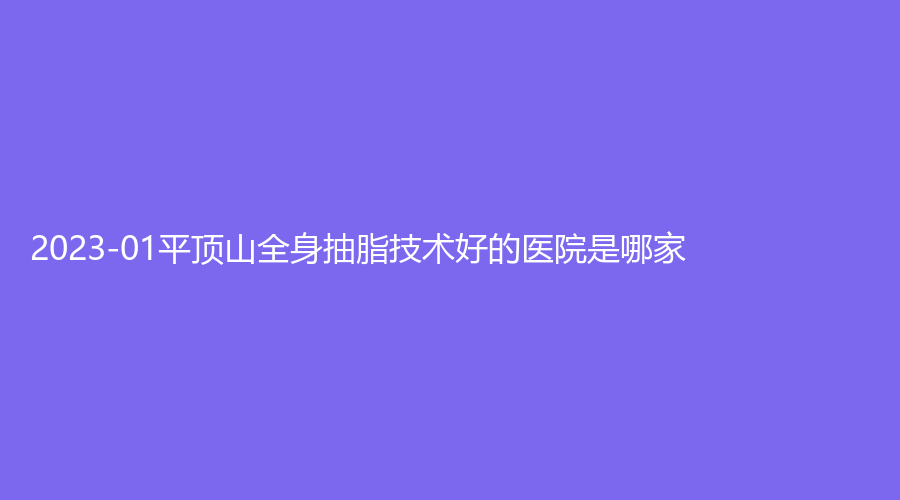 2023-01平頂山全身抽脂技術(shù)好的醫(yī)院是哪家？友誼袁東診所、惟美、汝州市第四人民醫(yī)院醫(yī)學(xué)科等機(jī)構(gòu)榜上有名！