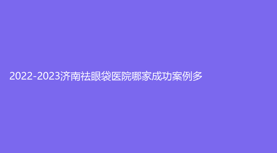 2022-2023濟(jì)南祛眼袋醫(yī)院哪家成功案例多？木子診所、隅美診所、UK等機(jī)構(gòu)哪家好？