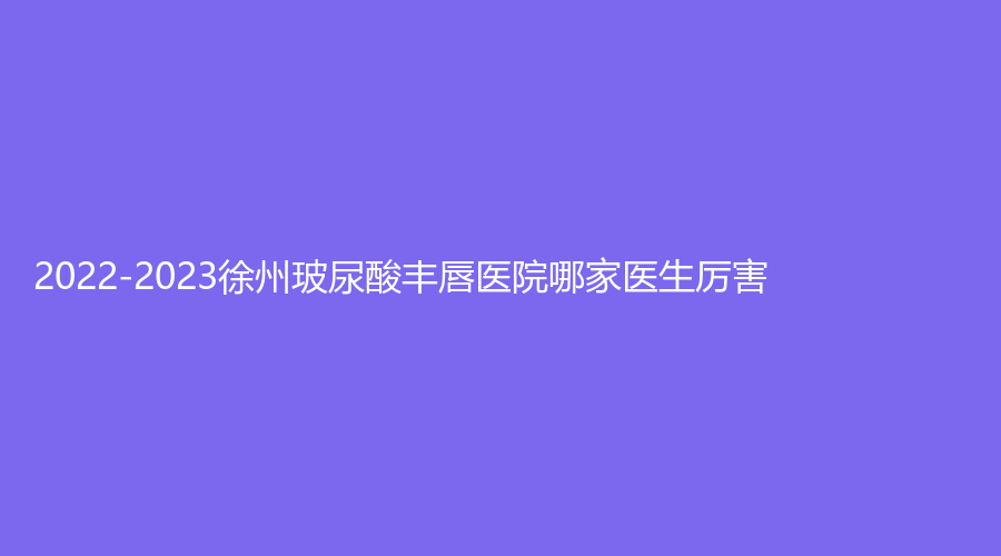 2022-2023徐州玻尿酸豐唇醫(yī)院哪家醫(yī)生厲害？
