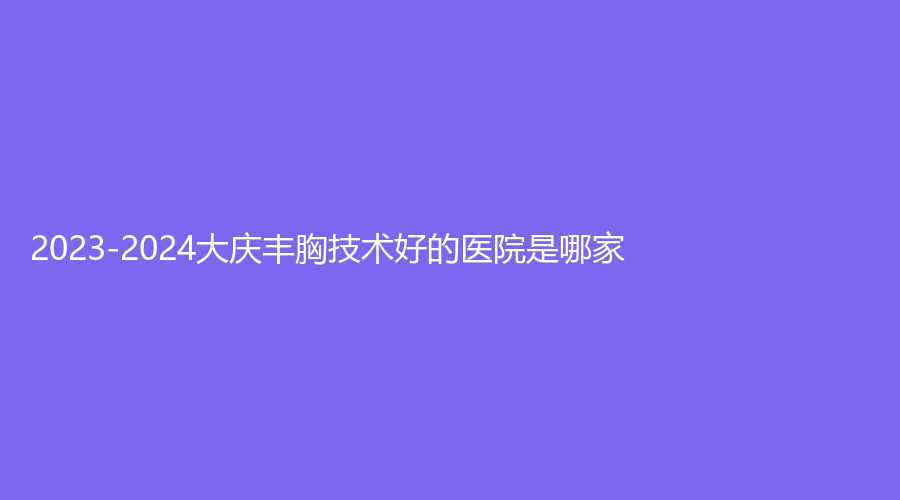2023-2024大慶豐胸技術(shù)好的醫(yī)院是哪家？