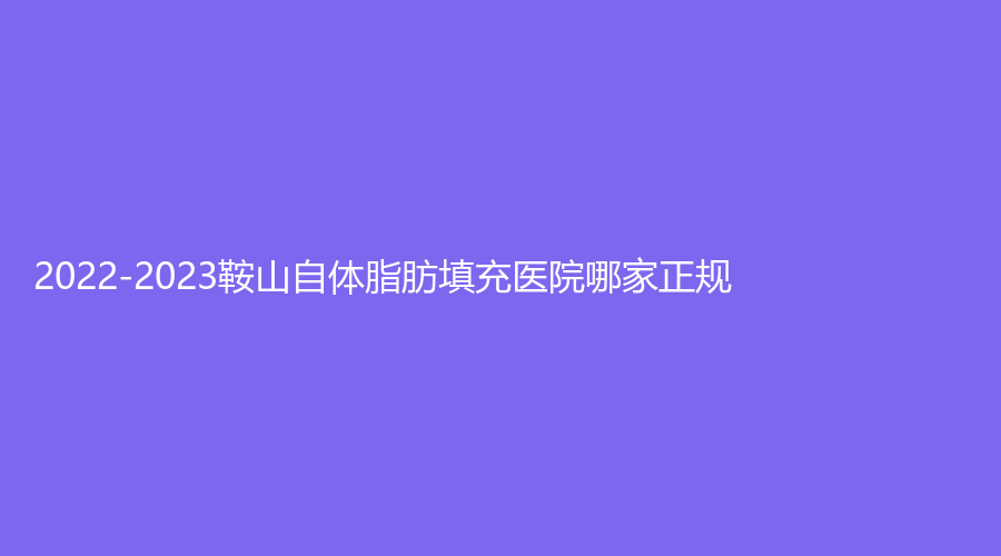 2022-2023鞍山自體脂肪填充醫(yī)院哪家正規(guī)？潤美、王景外科診所、香儂等機(jī)構(gòu)受追捧！