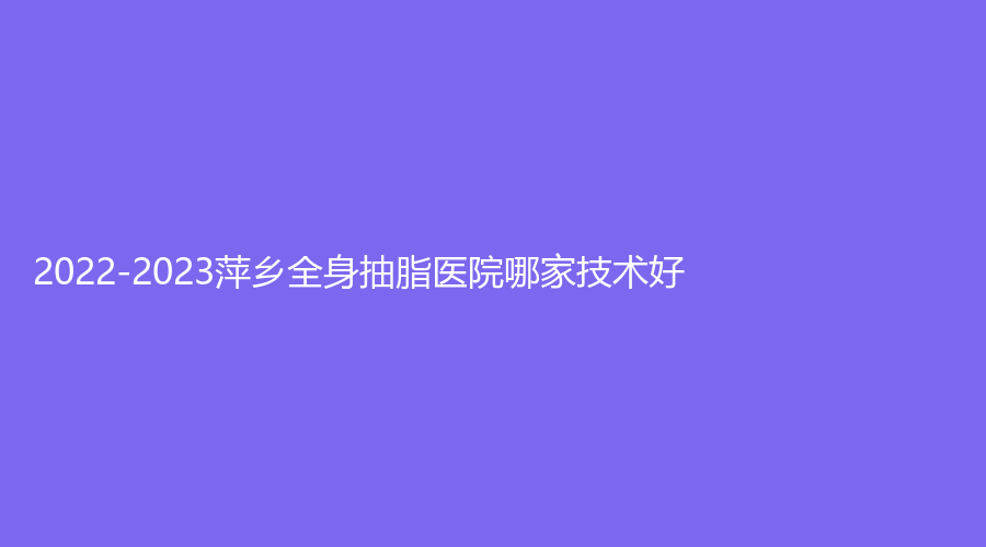 2022-2023萍鄉(xiāng)全身抽脂醫(yī)院哪家技術好？艾萊芙、恒生診所、優(yōu)美等機構哪個正規(guī)？