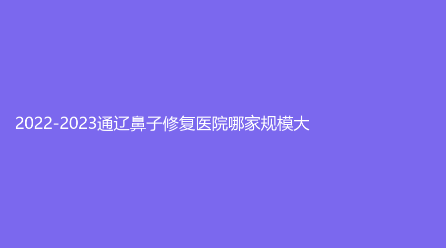 2022-2023通遼鼻子修復(fù)醫(yī)院哪家規(guī)模大？