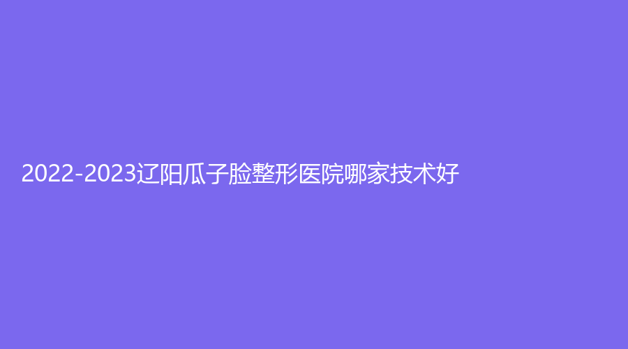 2022-2023遼陽(yáng)瓜子臉整形醫(yī)院哪家技術(shù)好？龐玉娟科診所、恒隆嘉儷診所、劉剛診所等機(jī)構(gòu)哪個(gè)正規(guī)？