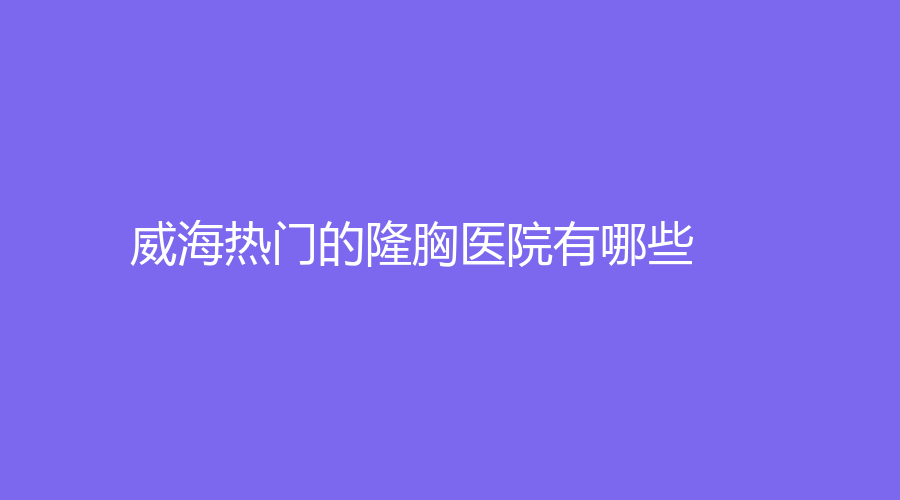威海熱門的隆胸醫(yī)院有哪些？丁玉虎、新氧慕診所、孫玉診所等機(jī)構(gòu)哪家效果好？