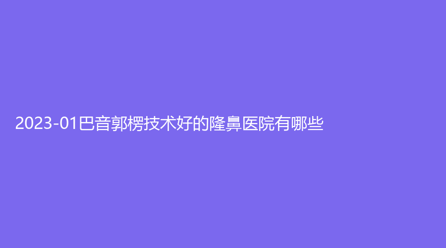 2023-01巴音郭楞技術(shù)好的隆鼻醫(yī)院有哪些？