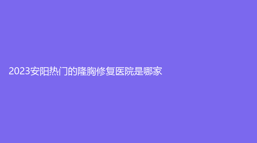 2023安陽熱門的隆胸修復(fù)醫(yī)院是哪家？