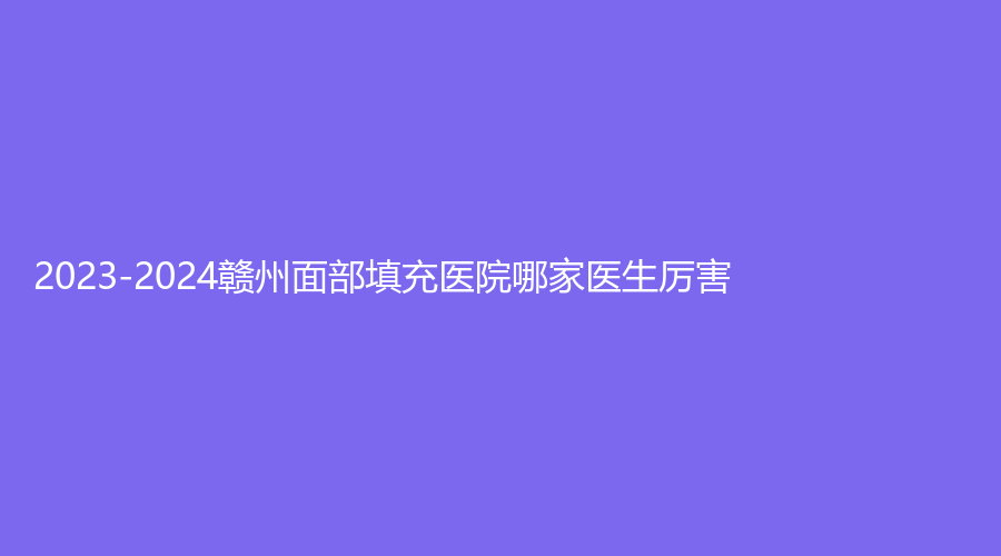 2023-2024贛州面部填充醫(yī)院哪家醫(yī)生厲害？?jī)恕⑷A興、觀于診所等機(jī)構(gòu)哪家價(jià)格低？