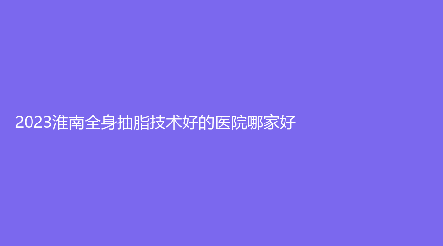 2023淮南全身抽脂技術(shù)好的醫(yī)院哪家好？