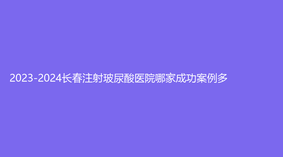 2023-2024長春注射玻尿酸醫(yī)院哪家成功案例多？