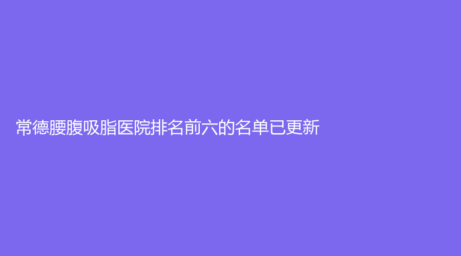 常德腰腹吸脂醫(yī)院排名前六的名單已更新！