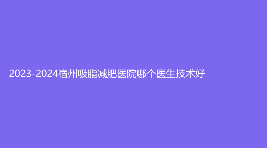 2023-2024宿州吸脂減肥醫(yī)院哪個醫(yī)生技術(shù)好？