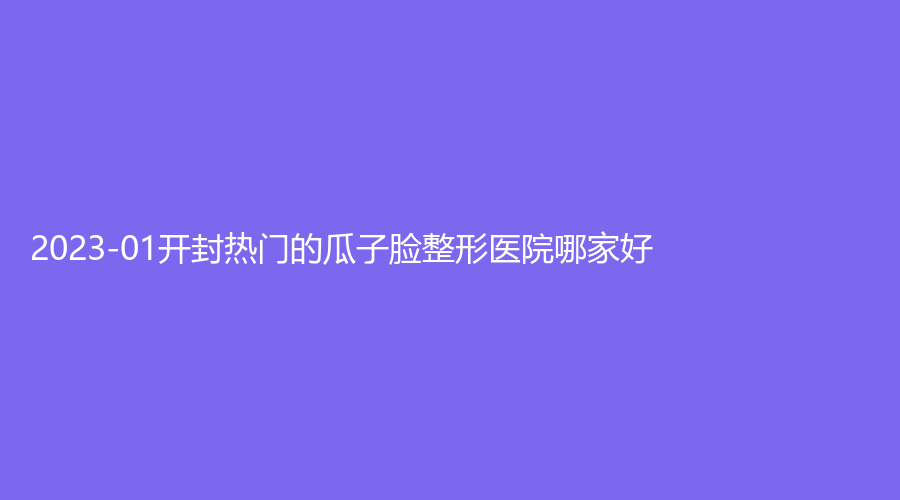 2023-01開封熱門的瓜子臉整形醫(yī)院哪家好？孔令辛診所、華億、杞縣眼病醫(yī)院等機(jī)構(gòu)哪個(gè)專業(yè)？